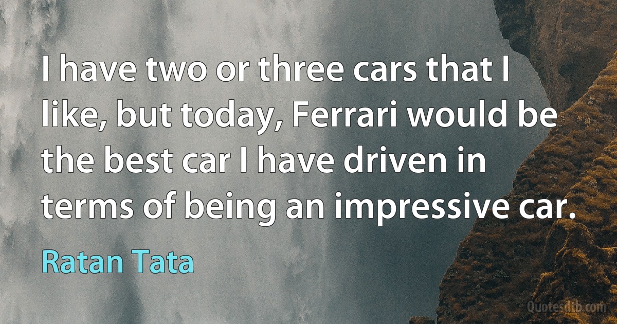 I have two or three cars that I like, but today, Ferrari would be the best car I have driven in terms of being an impressive car. (Ratan Tata)