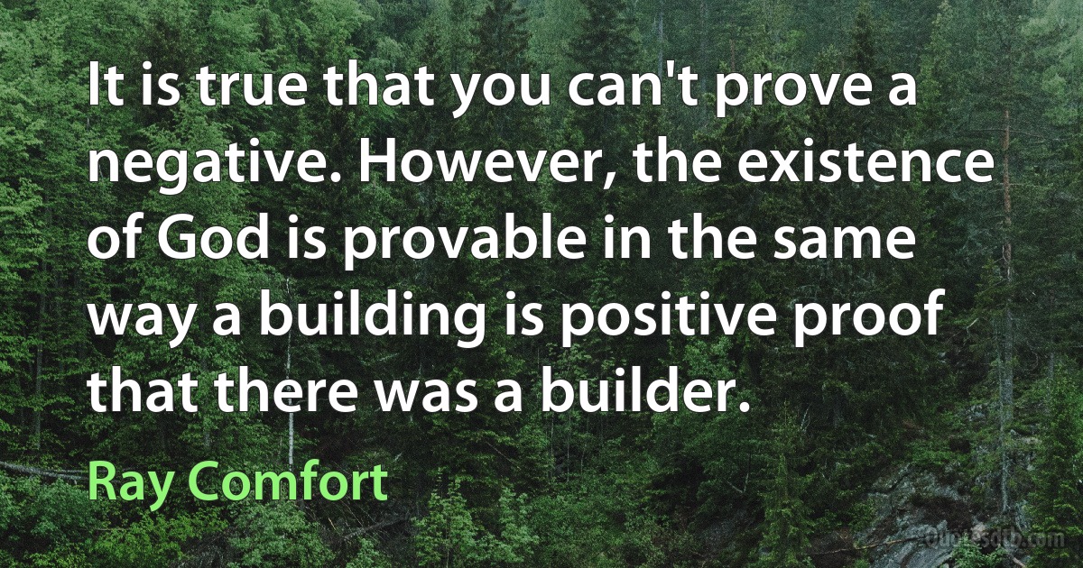 It is true that you can't prove a negative. However, the existence of God is provable in the same way a building is positive proof that there was a builder. (Ray Comfort)