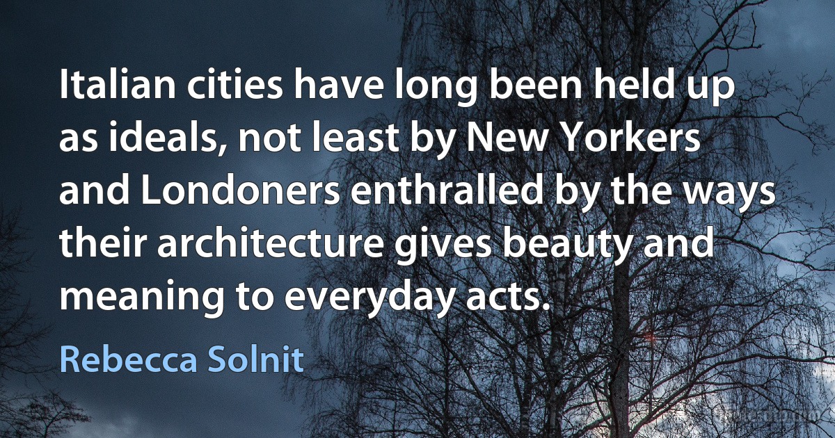 Italian cities have long been held up as ideals, not least by New Yorkers and Londoners enthralled by the ways their architecture gives beauty and meaning to everyday acts. (Rebecca Solnit)