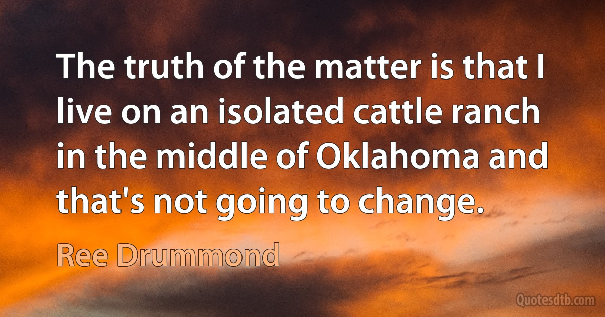 The truth of the matter is that I live on an isolated cattle ranch in the middle of Oklahoma and that's not going to change. (Ree Drummond)