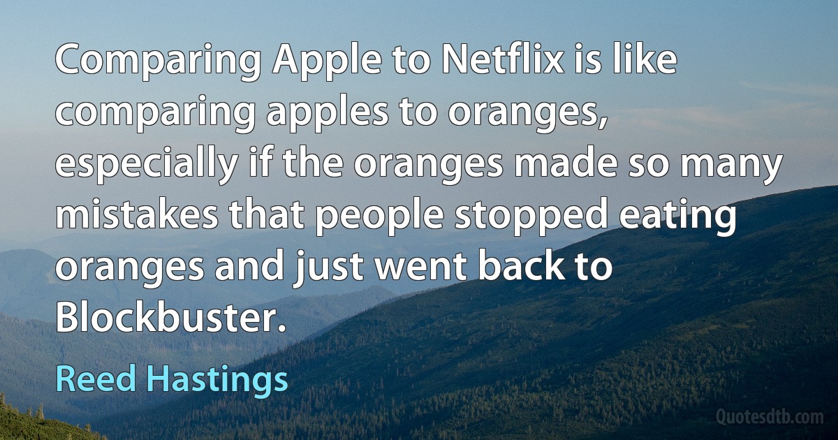 Comparing Apple to Netflix is like comparing apples to oranges, especially if the oranges made so many mistakes that people stopped eating oranges and just went back to Blockbuster. (Reed Hastings)