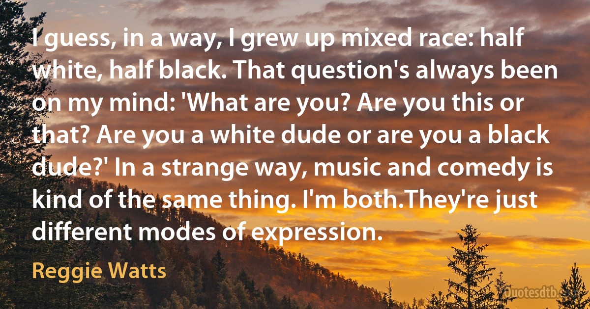 I guess, in a way, I grew up mixed race: half white, half black. That question's always been on my mind: 'What are you? Are you this or that? Are you a white dude or are you a black dude?' In a strange way, music and comedy is kind of the same thing. I'm both.They're just different modes of expression. (Reggie Watts)