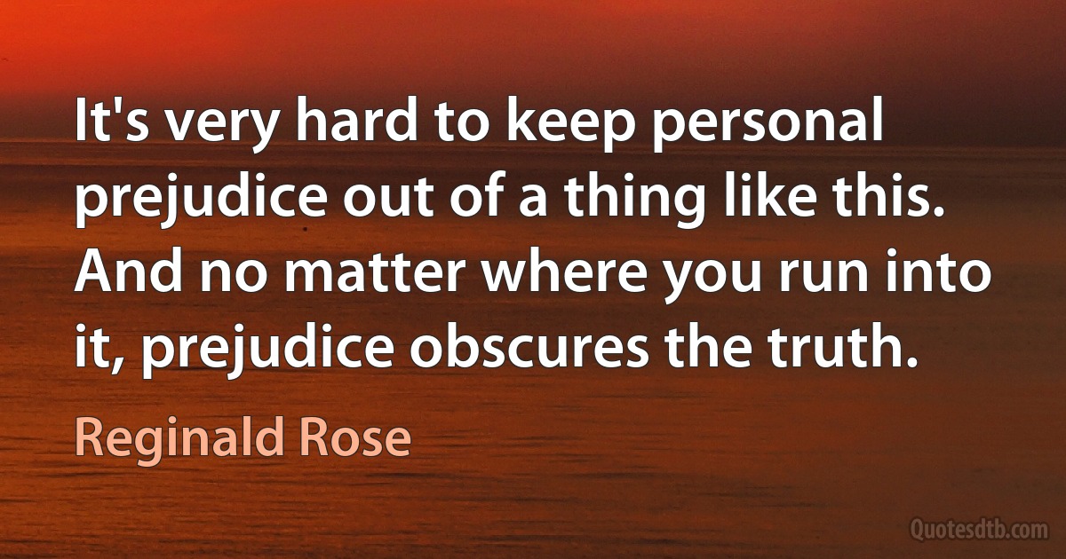 It's very hard to keep personal prejudice out of a thing like this. And no matter where you run into it, prejudice obscures the truth. (Reginald Rose)