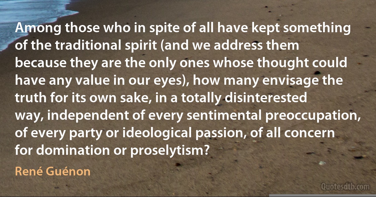 Among those who in spite of all have kept something of the traditional spirit (and we address them because they are the only ones whose thought could have any value in our eyes), how many envisage the truth for its own sake, in a totally disinterested way, independent of every sentimental preoccupation, of every party or ideological passion, of all concern for domination or proselytism? (René Guénon)