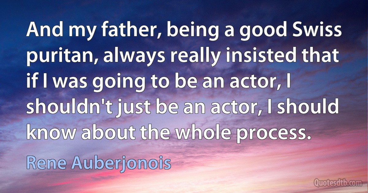 And my father, being a good Swiss puritan, always really insisted that if I was going to be an actor, I shouldn't just be an actor, I should know about the whole process. (Rene Auberjonois)