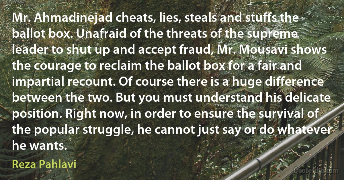 Mr. Ahmadinejad cheats, lies, steals and stuffs the ballot box. Unafraid of the threats of the supreme leader to shut up and accept fraud, Mr. Mousavi shows the courage to reclaim the ballot box for a fair and impartial recount. Of course there is a huge difference between the two. But you must understand his delicate position. Right now, in order to ensure the survival of the popular struggle, he cannot just say or do whatever he wants. (Reza Pahlavi)