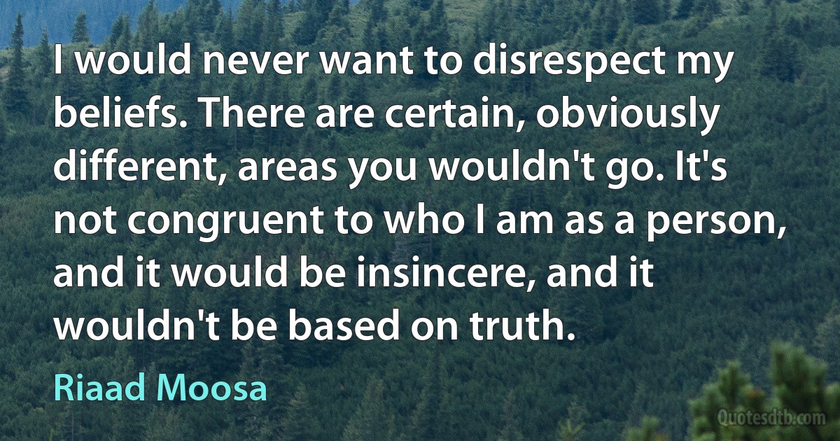 I would never want to disrespect my beliefs. There are certain, obviously different, areas you wouldn't go. It's not congruent to who I am as a person, and it would be insincere, and it wouldn't be based on truth. (Riaad Moosa)