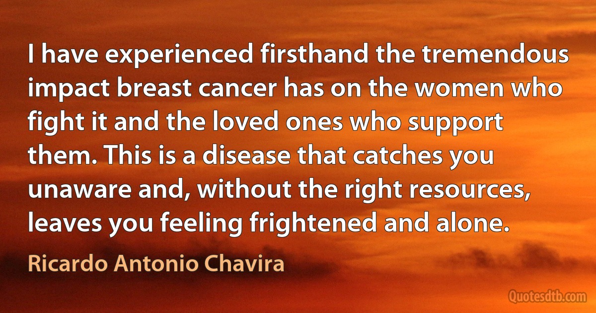 I have experienced firsthand the tremendous impact breast cancer has on the women who fight it and the loved ones who support them. This is a disease that catches you unaware and, without the right resources, leaves you feeling frightened and alone. (Ricardo Antonio Chavira)