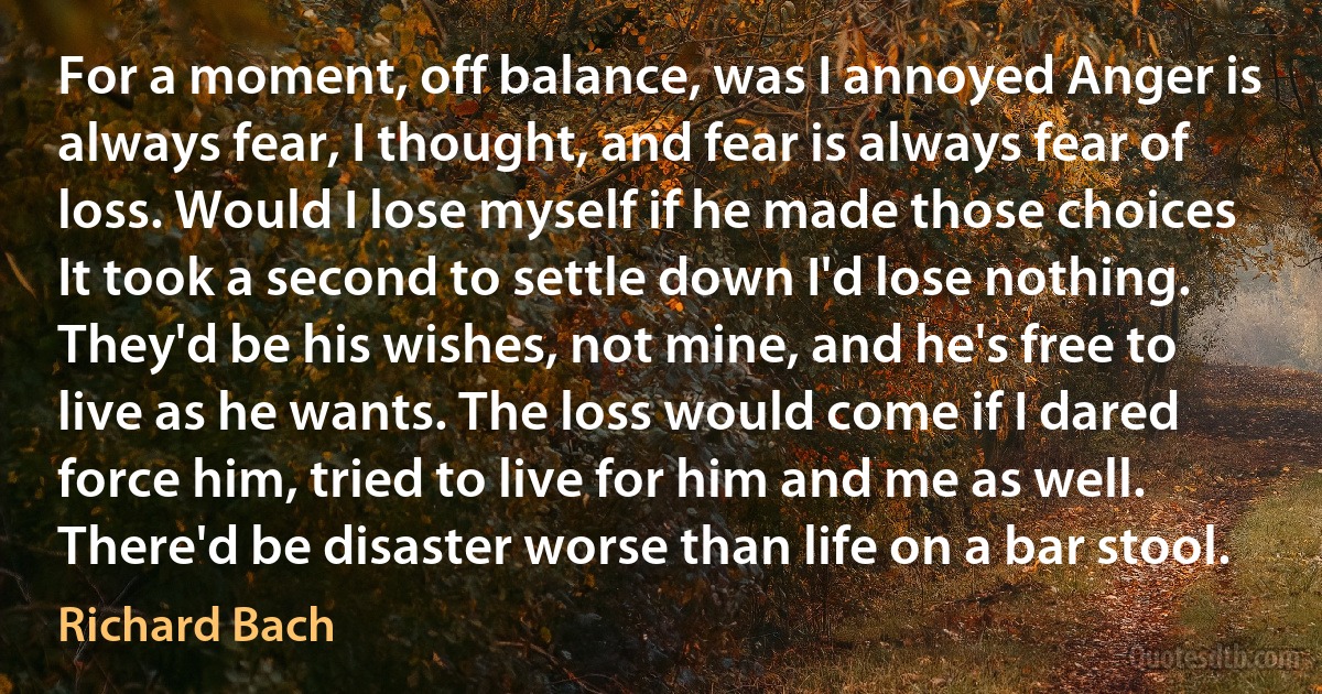 For a moment, off balance, was I annoyed Anger is always fear, I thought, and fear is always fear of loss. Would I lose myself if he made those choices It took a second to settle down I'd lose nothing. They'd be his wishes, not mine, and he's free to live as he wants. The loss would come if I dared force him, tried to live for him and me as well. There'd be disaster worse than life on a bar stool. (Richard Bach)