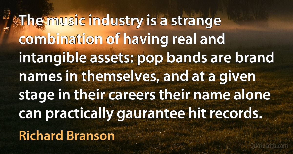 The music industry is a strange combination of having real and intangible assets: pop bands are brand names in themselves, and at a given stage in their careers their name alone can practically gaurantee hit records. (Richard Branson)