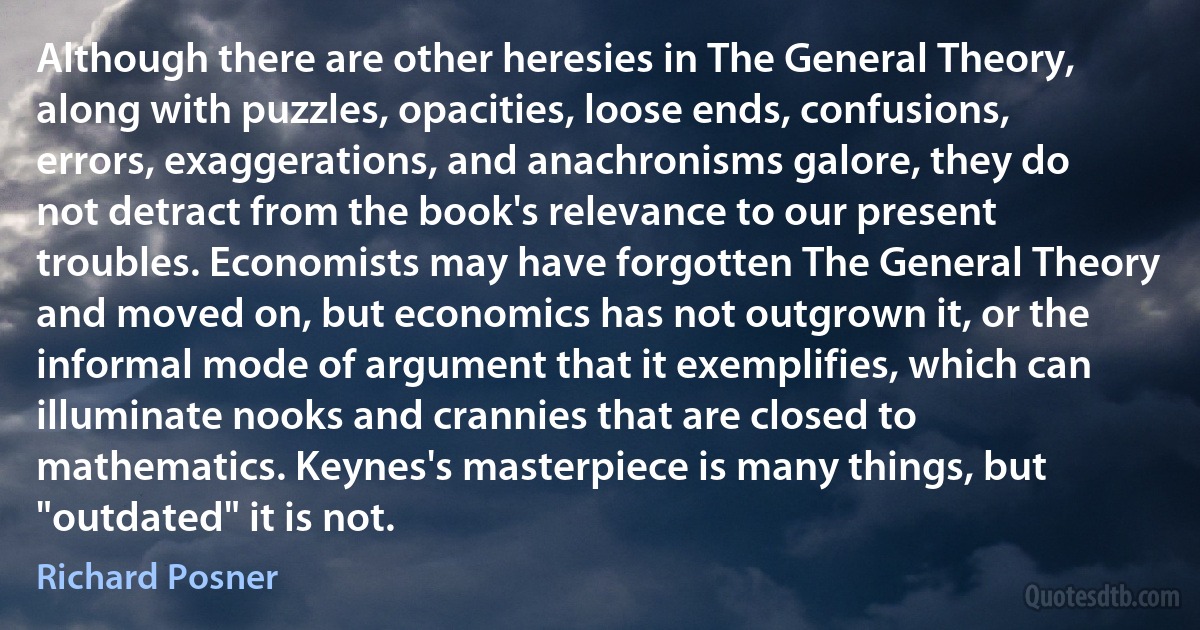 Although there are other heresies in The General Theory, along with puzzles, opacities, loose ends, confusions, errors, exaggerations, and anachronisms galore, they do not detract from the book's relevance to our present troubles. Economists may have forgotten The General Theory and moved on, but economics has not outgrown it, or the informal mode of argument that it exemplifies, which can illuminate nooks and crannies that are closed to mathematics. Keynes's masterpiece is many things, but "outdated" it is not. (Richard Posner)