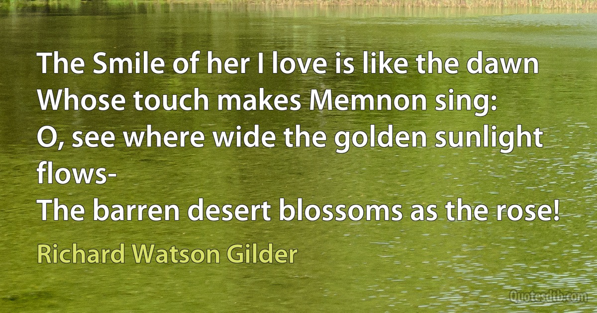 The Smile of her I love is like the dawn
Whose touch makes Memnon sing:
O, see where wide the golden sunlight flows-
The barren desert blossoms as the rose! (Richard Watson Gilder)