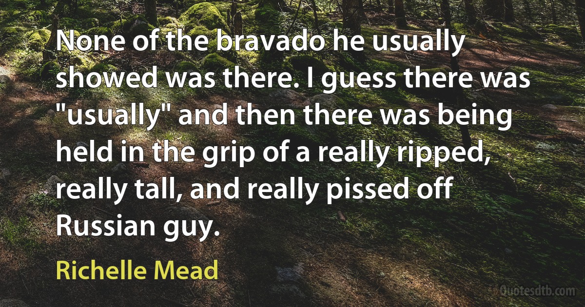 None of the bravado he usually showed was there. I guess there was "usually" and then there was being held in the grip of a really ripped, really tall, and really pissed off Russian guy. (Richelle Mead)