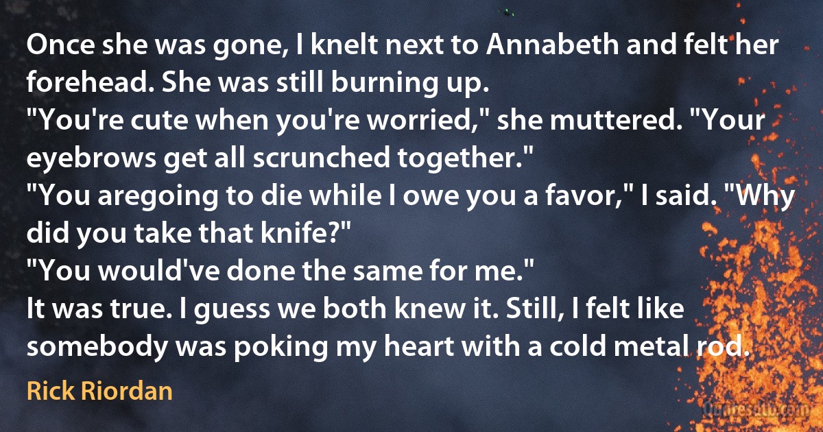 Once she was gone, I knelt next to Annabeth and felt her forehead. She was still burning up.
"You're cute when you're worried," she muttered. "Your eyebrows get all scrunched together."
"You aregoing to die while I owe you a favor," I said. "Why did you take that knife?"
"You would've done the same for me."
It was true. I guess we both knew it. Still, I felt like somebody was poking my heart with a cold metal rod. (Rick Riordan)