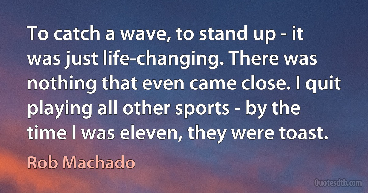 To catch a wave, to stand up - it was just life-changing. There was nothing that even came close. I quit playing all other sports - by the time I was eleven, they were toast. (Rob Machado)