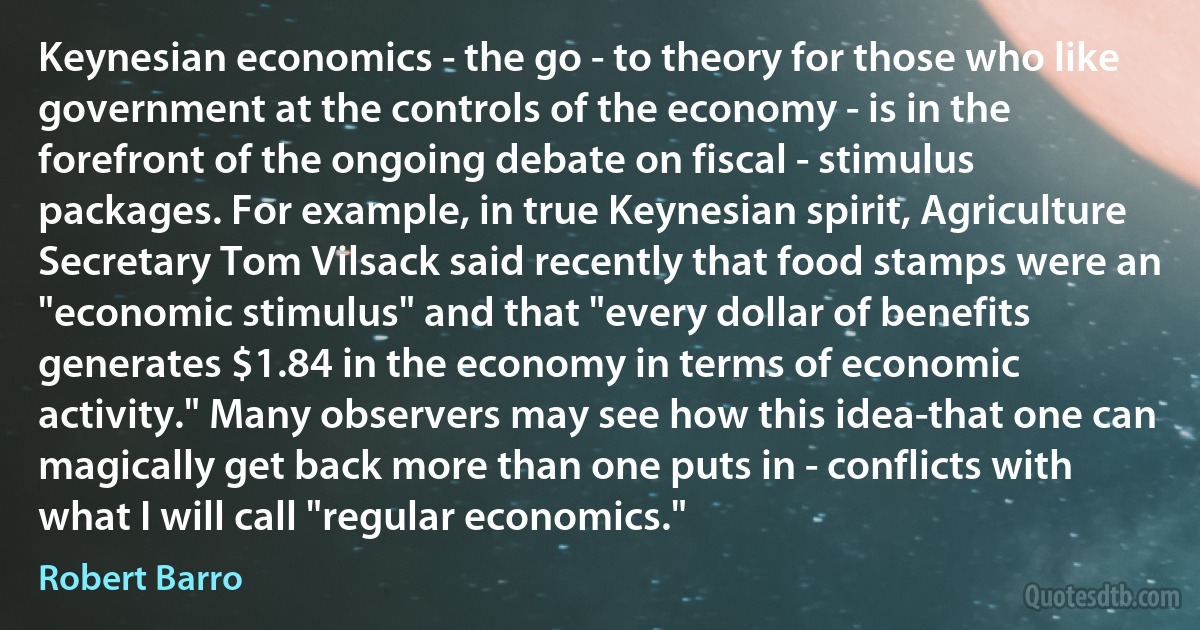 Keynesian economics - the go - to theory for those who like government at the controls of the economy - is in the forefront of the ongoing debate on fiscal - stimulus packages. For example, in true Keynesian spirit, Agriculture Secretary Tom Vilsack said recently that food stamps were an "economic stimulus" and that "every dollar of benefits generates $1.84 in the economy in terms of economic activity." Many observers may see how this idea-that one can magically get back more than one puts in - conflicts with what I will call "regular economics." (Robert Barro)