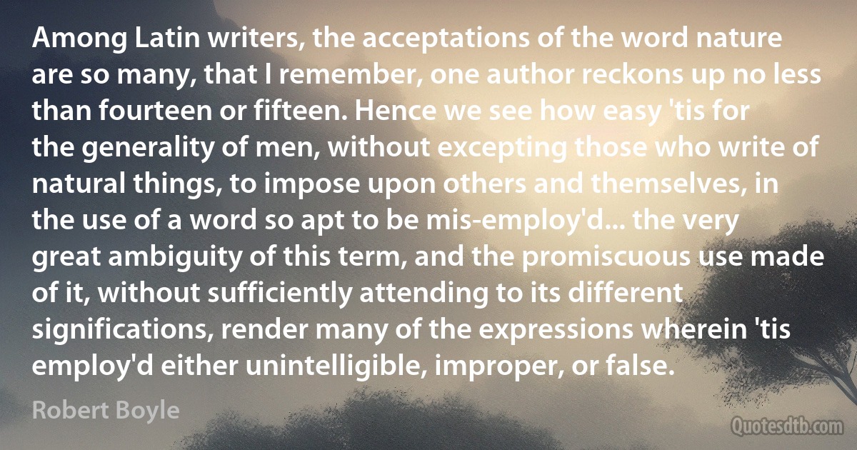 Among Latin writers, the acceptations of the word nature are so many, that I remember, one author reckons up no less than fourteen or fifteen. Hence we see how easy 'tis for the generality of men, without excepting those who write of natural things, to impose upon others and themselves, in the use of a word so apt to be mis-employ'd... the very great ambiguity of this term, and the promiscuous use made of it, without sufficiently attending to its different significations, render many of the expressions wherein 'tis employ'd either unintelligible, improper, or false. (Robert Boyle)