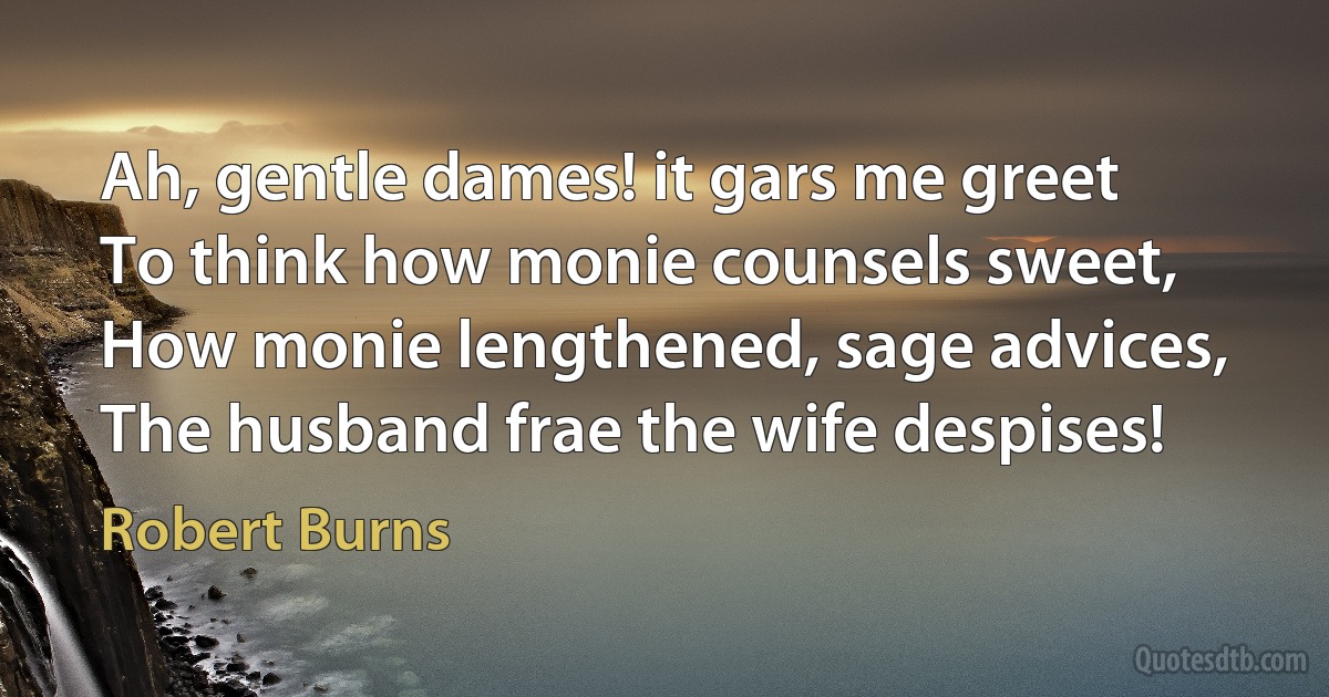 Ah, gentle dames! it gars me greet
To think how monie counsels sweet,
How monie lengthened, sage advices,
The husband frae the wife despises! (Robert Burns)