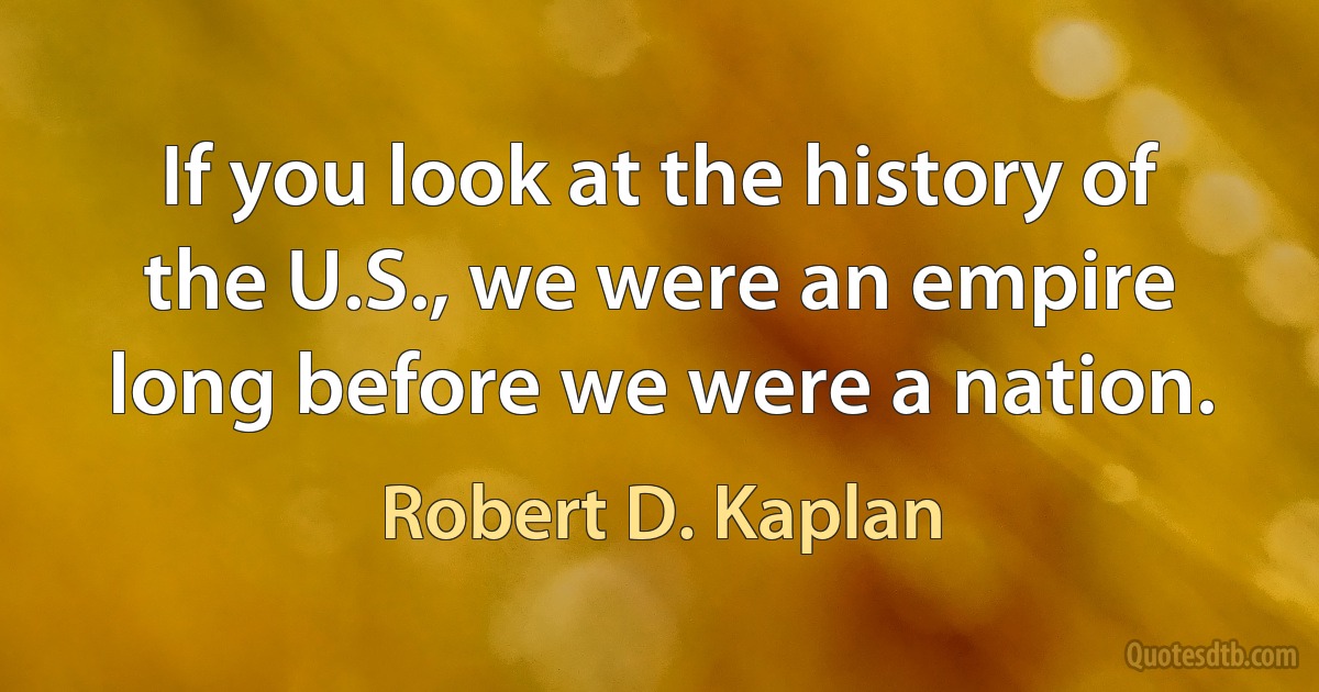 If you look at the history of the U.S., we were an empire long before we were a nation. (Robert D. Kaplan)