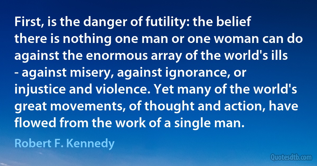 First, is the danger of futility: the belief there is nothing one man or one woman can do against the enormous array of the world's ills - against misery, against ignorance, or injustice and violence. Yet many of the world's great movements, of thought and action, have flowed from the work of a single man. (Robert F. Kennedy)