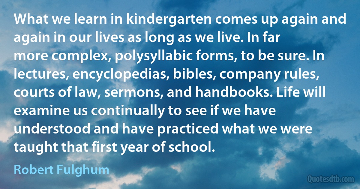 What we learn in kindergarten comes up again and again in our lives as long as we live. In far more complex, polysyllabic forms, to be sure. In lectures, encyclopedias, bibles, company rules, courts of law, sermons, and handbooks. Life will examine us continually to see if we have understood and have practiced what we were taught that first year of school. (Robert Fulghum)