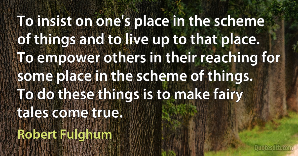 To insist on one's place in the scheme of things and to live up to that place.
To empower others in their reaching for some place in the scheme of things.
To do these things is to make fairy tales come true. (Robert Fulghum)