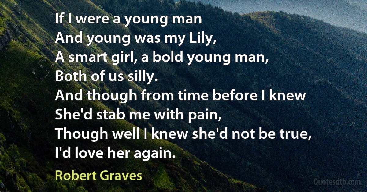 If I were a young man
And young was my Lily,
A smart girl, a bold young man,
Both of us silly.
And though from time before I knew
She'd stab me with pain,
Though well I knew she'd not be true,
I'd love her again. (Robert Graves)