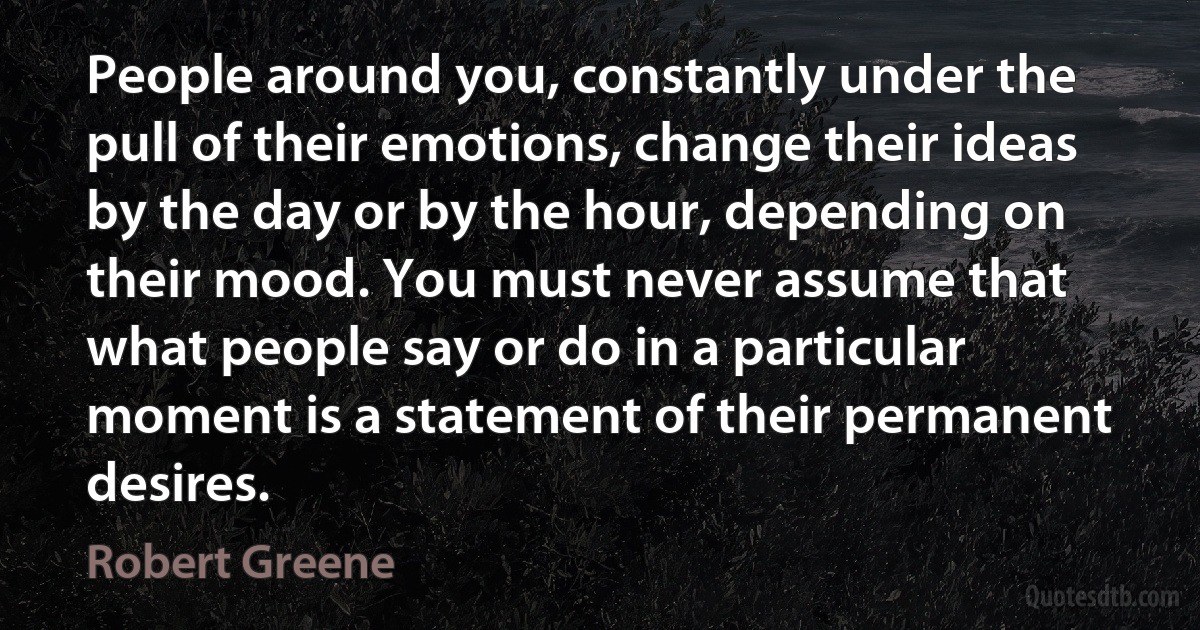 People around you, constantly under the pull of their emotions, change their ideas by the day or by the hour, depending on their mood. You must never assume that what people say or do in a particular moment is a statement of their permanent desires. (Robert Greene)