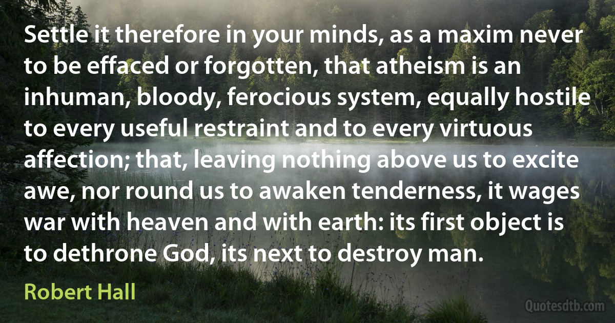 Settle it therefore in your minds, as a maxim never to be effaced or forgotten, that atheism is an inhuman, bloody, ferocious system, equally hostile to every useful restraint and to every virtuous affection; that, leaving nothing above us to excite awe, nor round us to awaken tenderness, it wages war with heaven and with earth: its first object is to dethrone God, its next to destroy man. (Robert Hall)