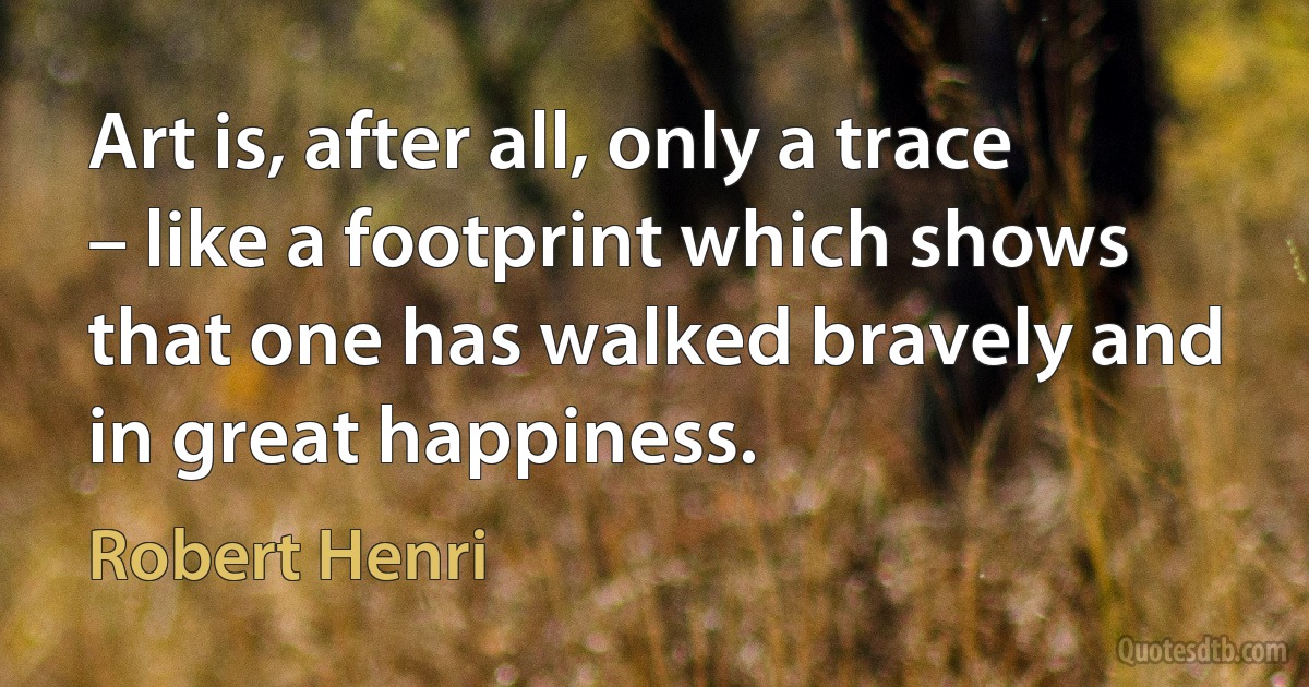 Art is, after all, only a trace – like a footprint which shows that one has walked bravely and in great happiness. (Robert Henri)