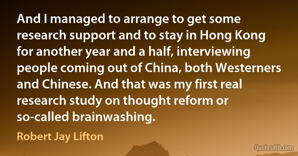 And I managed to arrange to get some research support and to stay in Hong Kong for another year and a half, interviewing people coming out of China, both Westerners and Chinese. And that was my first real research study on thought reform or so-called brainwashing. (Robert Jay Lifton)