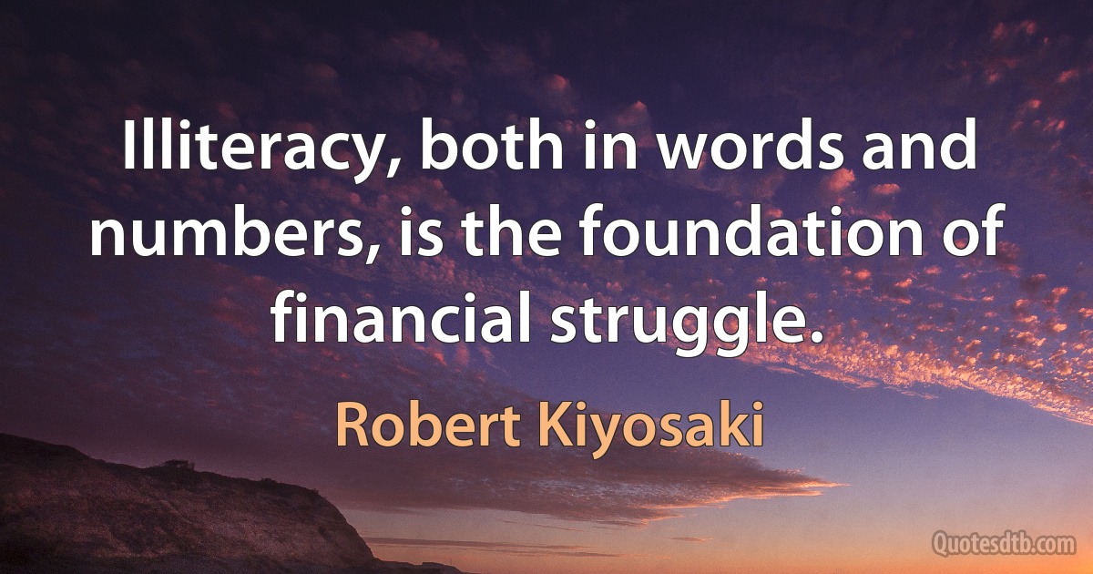 Illiteracy, both in words and numbers, is the foundation of financial struggle. (Robert Kiyosaki)