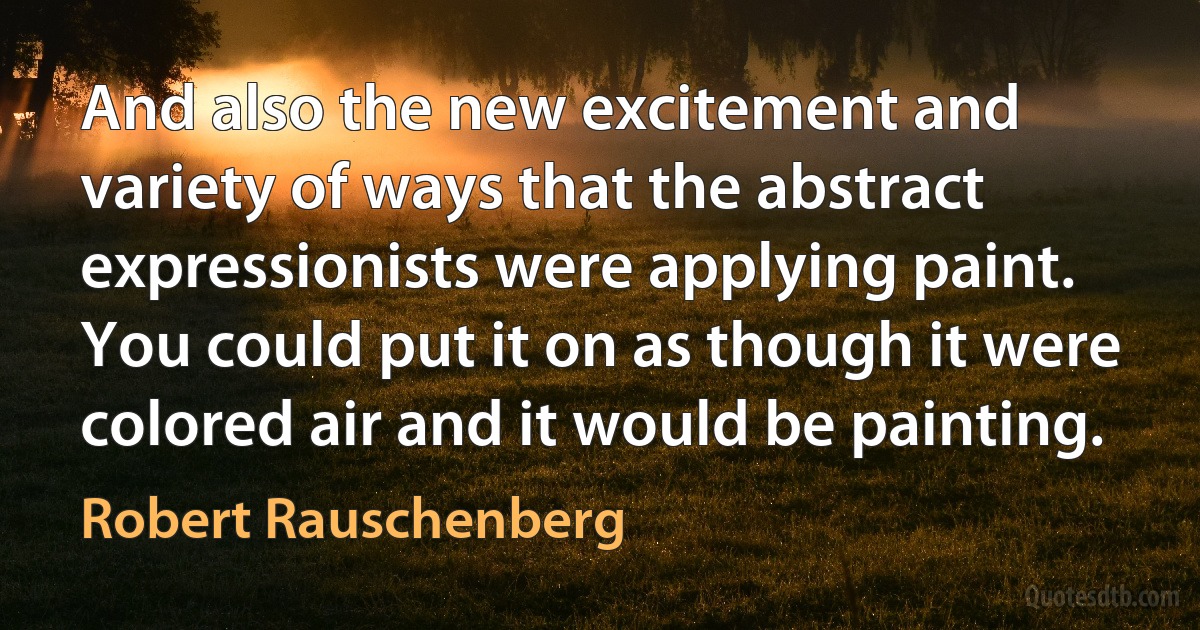 And also the new excitement and variety of ways that the abstract expressionists were applying paint. You could put it on as though it were colored air and it would be painting. (Robert Rauschenberg)