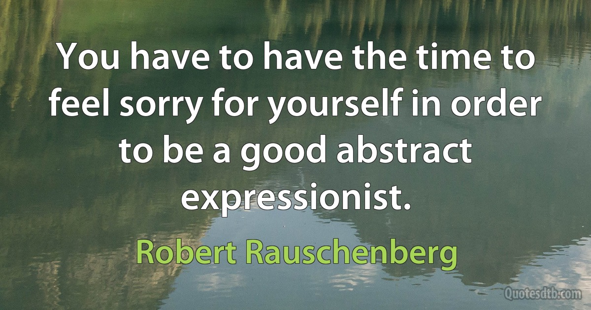 You have to have the time to feel sorry for yourself in order to be a good abstract expressionist. (Robert Rauschenberg)