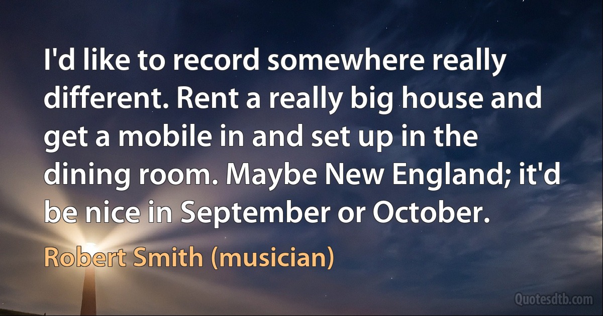 I'd like to record somewhere really different. Rent a really big house and get a mobile in and set up in the dining room. Maybe New England; it'd be nice in September or October. (Robert Smith (musician))