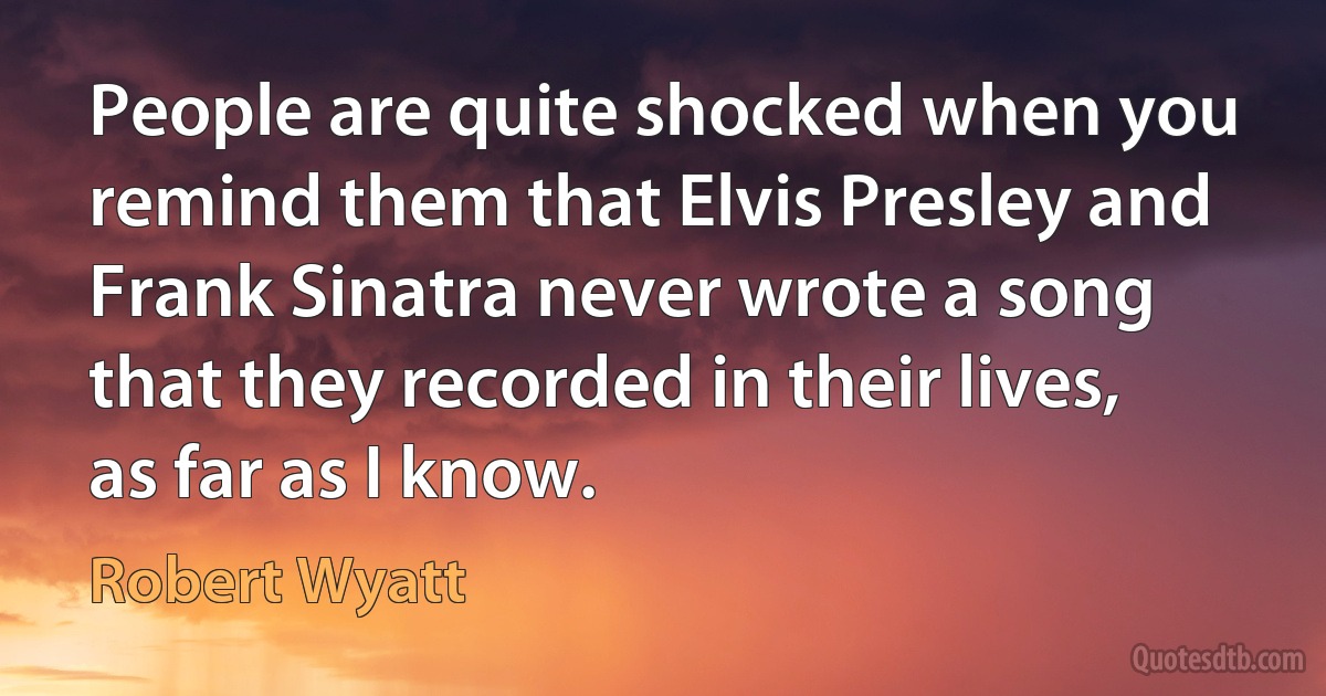 People are quite shocked when you remind them that Elvis Presley and Frank Sinatra never wrote a song that they recorded in their lives, as far as I know. (Robert Wyatt)