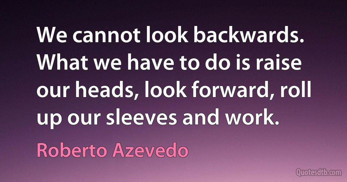 We cannot look backwards. What we have to do is raise our heads, look forward, roll up our sleeves and work. (Roberto Azevedo)