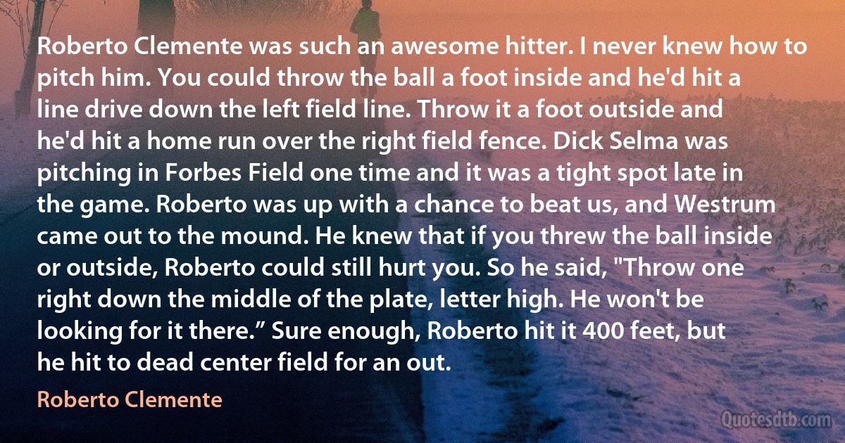 Roberto Clemente was such an awesome hitter. I never knew how to pitch him. You could throw the ball a foot inside and he'd hit a line drive down the left field line. Throw it a foot outside and he'd hit a home run over the right field fence. Dick Selma was pitching in Forbes Field one time and it was a tight spot late in the game. Roberto was up with a chance to beat us, and Westrum came out to the mound. He knew that if you threw the ball inside or outside, Roberto could still hurt you. So he said, "Throw one right down the middle of the plate, letter high. He won't be looking for it there.” Sure enough, Roberto hit it 400 feet, but he hit to dead center field for an out. (Roberto Clemente)