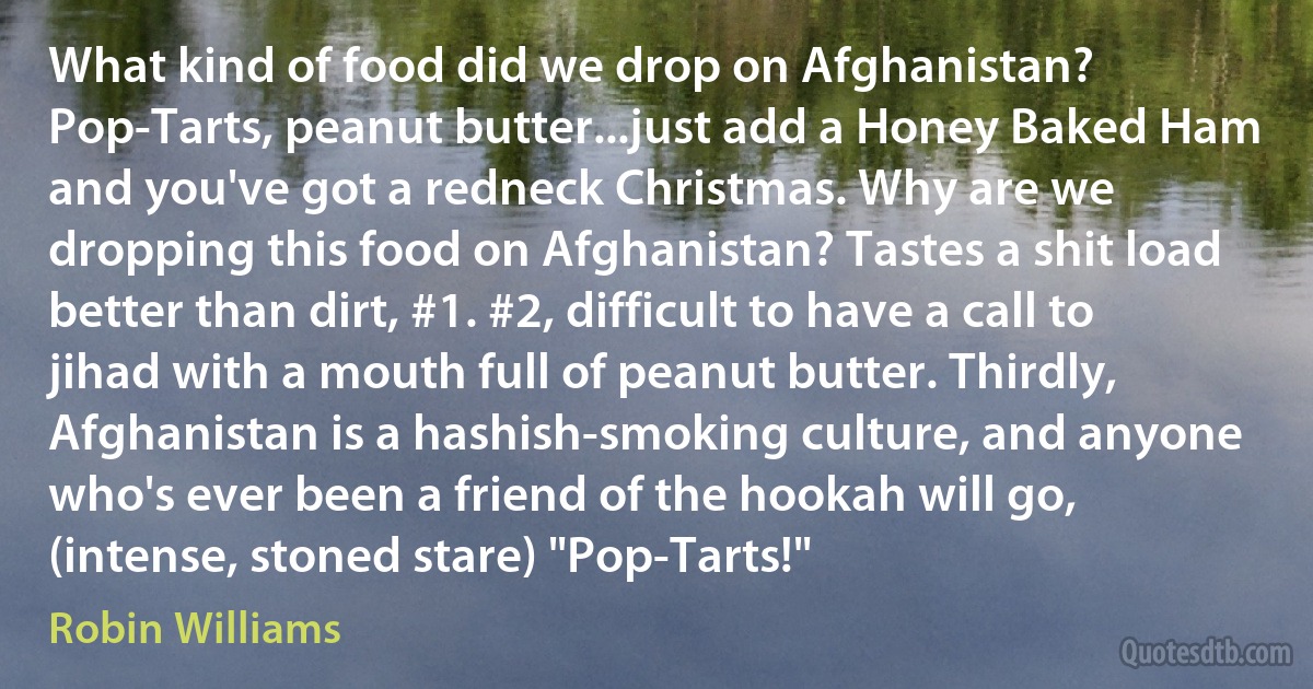 What kind of food did we drop on Afghanistan? Pop-Tarts, peanut butter...just add a Honey Baked Ham and you've got a redneck Christmas. Why are we dropping this food on Afghanistan? Tastes a shit load better than dirt, #1. #2, difficult to have a call to jihad with a mouth full of peanut butter. Thirdly, Afghanistan is a hashish-smoking culture, and anyone who's ever been a friend of the hookah will go, (intense, stoned stare) "Pop-Tarts!" (Robin Williams)