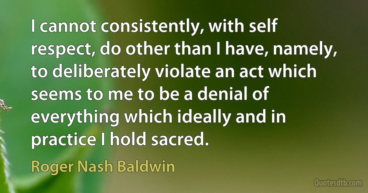 I cannot consistently, with self respect, do other than I have, namely, to deliberately violate an act which seems to me to be a denial of everything which ideally and in practice I hold sacred. (Roger Nash Baldwin)