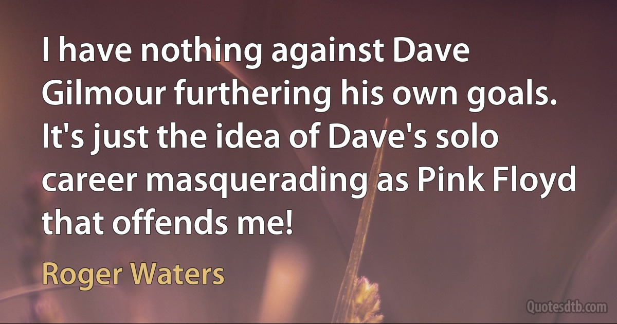 I have nothing against Dave Gilmour furthering his own goals. It's just the idea of Dave's solo career masquerading as Pink Floyd that offends me! (Roger Waters)