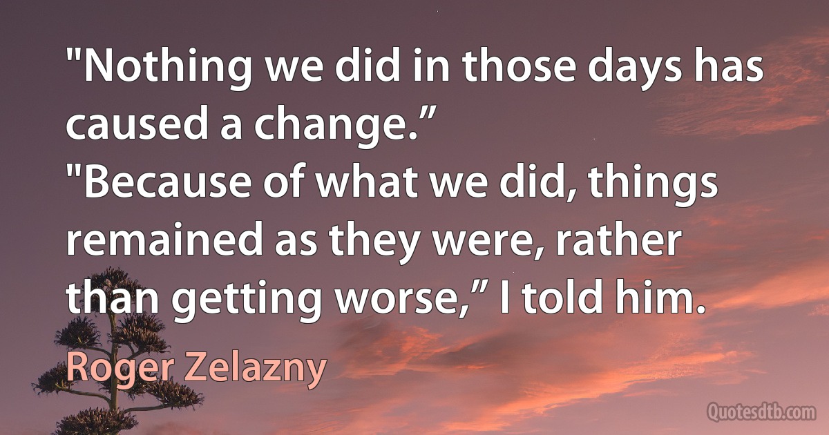 "Nothing we did in those days has caused a change.”
"Because of what we did, things remained as they were, rather than getting worse,” I told him. (Roger Zelazny)