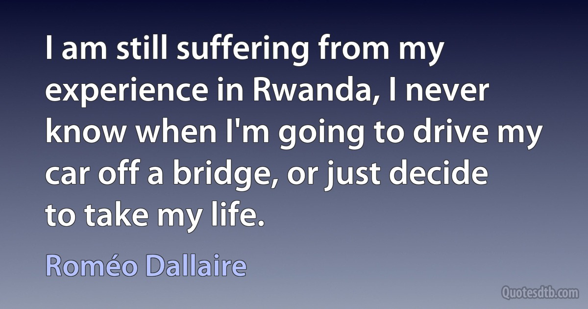 I am still suffering from my experience in Rwanda, I never know when I'm going to drive my car off a bridge, or just decide to take my life. (Roméo Dallaire)