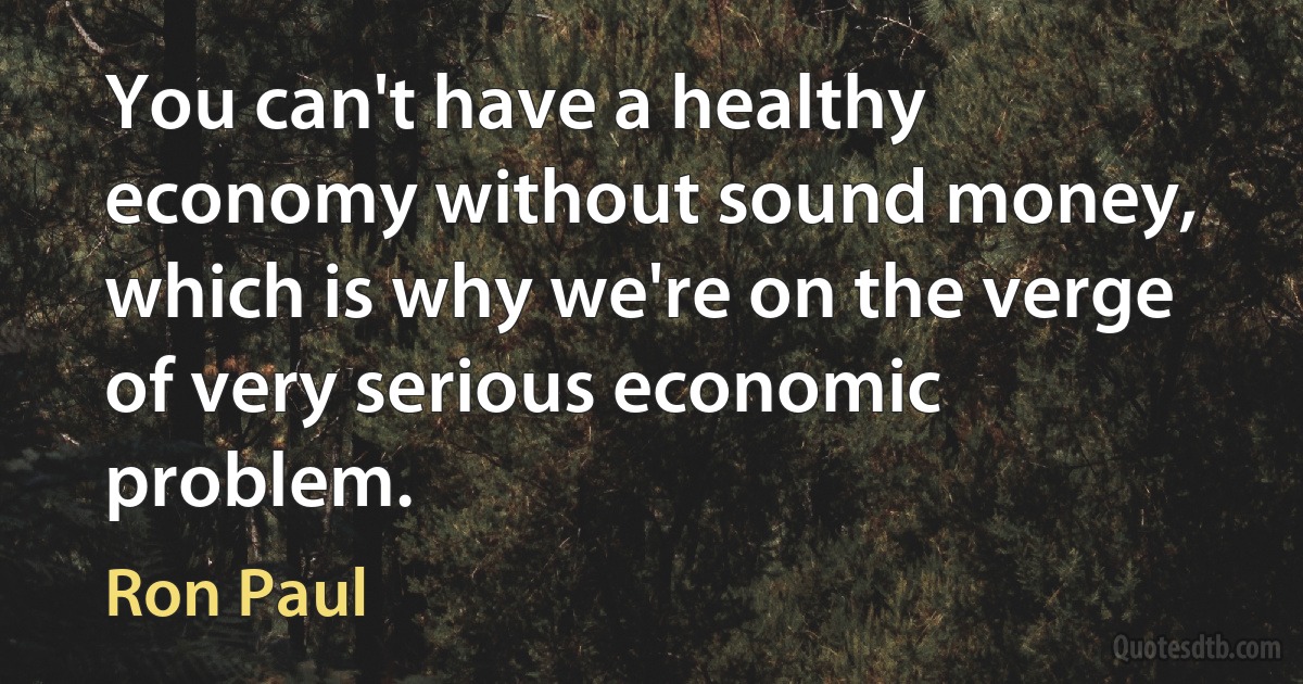 You can't have a healthy economy without sound money, which is why we're on the verge of very serious economic problem. (Ron Paul)