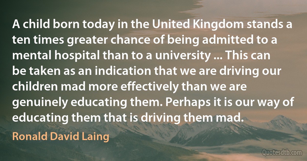 A child born today in the United Kingdom stands a ten times greater chance of being admitted to a mental hospital than to a university ... This can be taken as an indication that we are driving our children mad more effectively than we are genuinely educating them. Perhaps it is our way of educating them that is driving them mad. (Ronald David Laing)