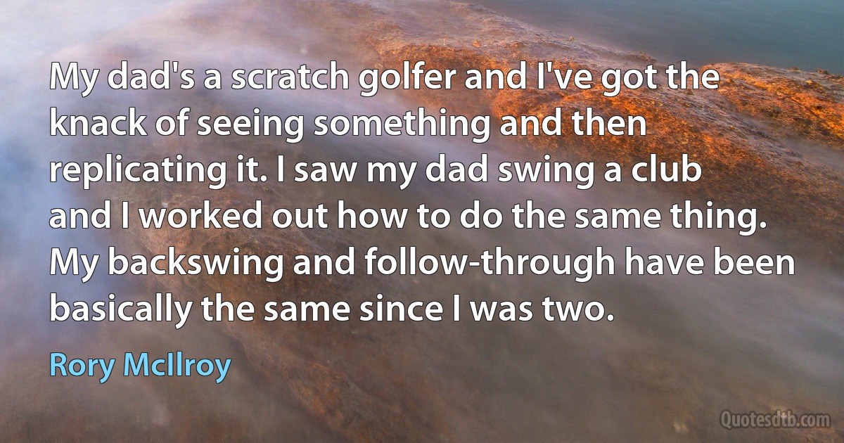 My dad's a scratch golfer and I've got the knack of seeing something and then replicating it. I saw my dad swing a club and I worked out how to do the same thing. My backswing and follow-through have been basically the same since I was two. (Rory McIlroy)