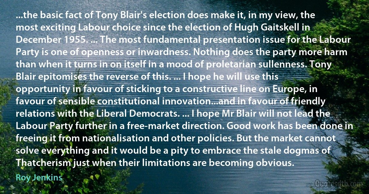 ...the basic fact of Tony Blair's election does make it, in my view, the most exciting Labour choice since the election of Hugh Gaitskell in December 1955. ... The most fundamental presentation issue for the Labour Party is one of openness or inwardness. Nothing does the party more harm than when it turns in on itself in a mood of proletarian sullenness. Tony Blair epitomises the reverse of this. ... I hope he will use this opportunity in favour of sticking to a constructive line on Europe, in favour of sensible constitutional innovation...and in favour of friendly relations with the Liberal Democrats. ... I hope Mr Blair will not lead the Labour Party further in a free-market direction. Good work has been done in freeing it from nationalisation and other policies. But the market cannot solve everything and it would be a pity to embrace the stale dogmas of Thatcherism just when their limitations are becoming obvious. (Roy Jenkins)