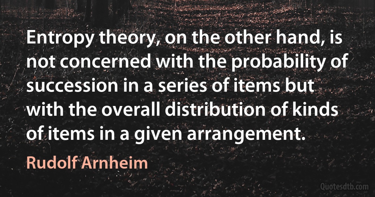 Entropy theory, on the other hand, is not concerned with the probability of succession in a series of items but with the overall distribution of kinds of items in a given arrangement. (Rudolf Arnheim)