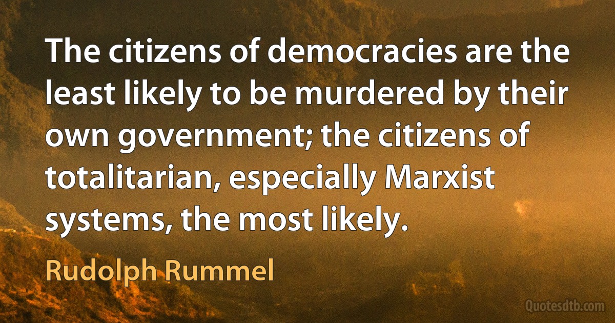 The citizens of democracies are the least likely to be murdered by their own government; the citizens of totalitarian, especially Marxist systems, the most likely. (Rudolph Rummel)