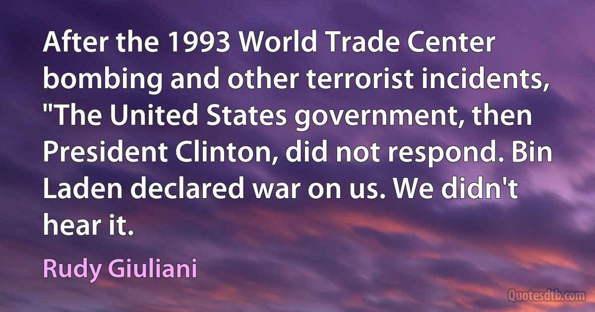 After the 1993 World Trade Center bombing and other terrorist incidents, "The United States government, then President Clinton, did not respond. Bin Laden declared war on us. We didn't hear it. (Rudy Giuliani)